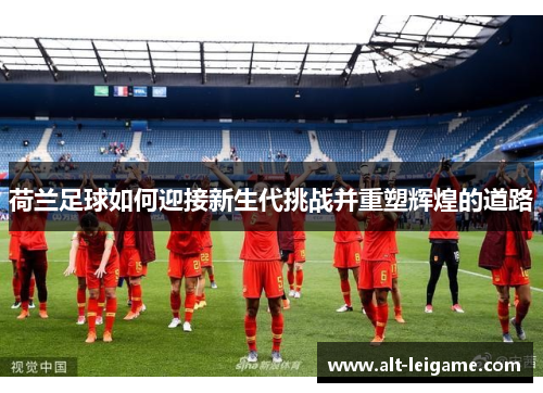 荷兰足球如何迎接新生代挑战并重塑辉煌的道路 荷兰足球如何迎接新生代挑战并重塑辉煌的道路
