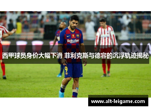 西甲球员身价大幅下滑 菲利克斯与德容的沉浮轨迹揭秘 西甲球员身价大幅下滑 菲利克斯与德容的沉浮轨迹揭秘
