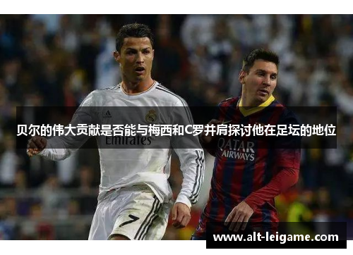 贝尔的伟大贡献是否能与梅西和C罗并肩探讨他在足坛的地位 贝尔的伟大贡献是否能与梅西和C罗并肩探讨他在足坛的地位
