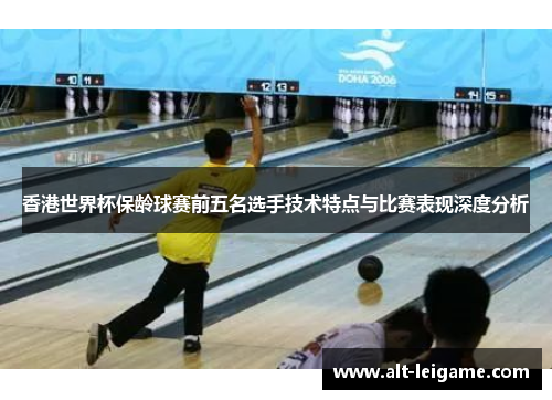 香港世界杯保龄球赛前五名选手技术特点与比赛表现深度分析 香港世界杯保龄球赛前五名选手技术特点与比赛表现深度分析