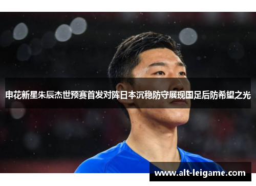 申花新星朱辰杰世预赛首发对阵日本沉稳防守展现国足后防希望之光